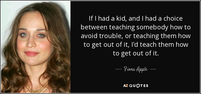 If I had a kid, and I had a choice between teaching somebody how to avoid trouble, or teaching them how to get out of it, I'd teach them how to get out of it. - Fiona Apple