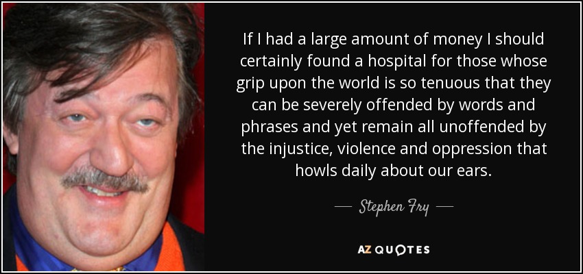 If I had a large amount of money I should certainly found a hospital for those whose grip upon the world is so tenuous that they can be severely offended by words and phrases and yet remain all unoffended by the injustice, violence and oppression that howls daily about our ears. - Stephen Fry