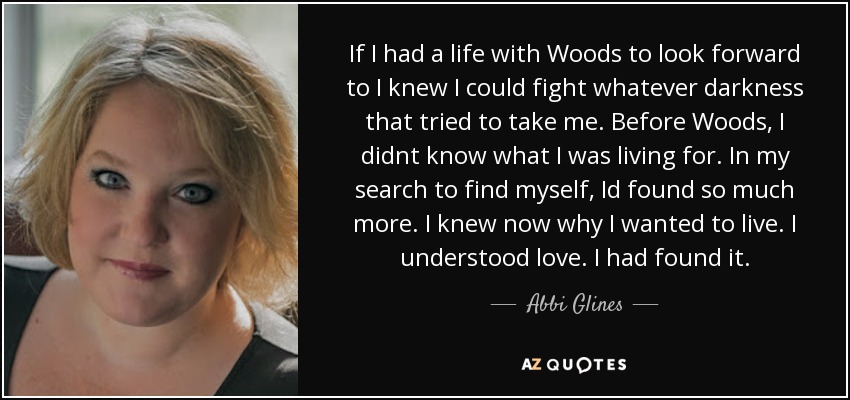If I had a life with Woods to look forward to I knew I could fight whatever darkness that tried to take me. Before Woods, I didnt know what I was living for. In my search to find myself, Id found so much more. I knew now why I wanted to live. I understood love. I had found it. - Abbi Glines