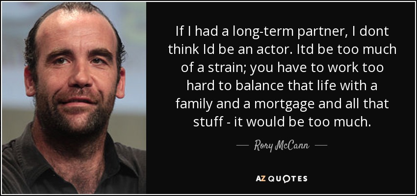 If I had a long-term partner, I dont think Id be an actor. Itd be too much of a strain; you have to work too hard to balance that life with a family and a mortgage and all that stuff - it would be too much. - Rory McCann