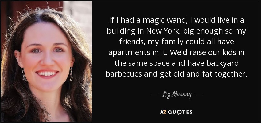 If I had a magic wand, I would live in a building in New York, big enough so my friends, my family could all have apartments in it. We'd raise our kids in the same space and have backyard barbecues and get old and fat together. - Liz Murray