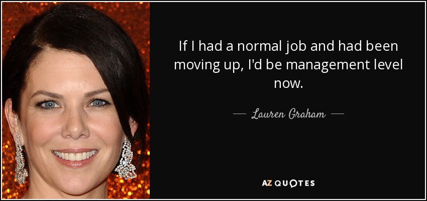 If I had a normal job and had been moving up, I'd be management level now. - Lauren Graham