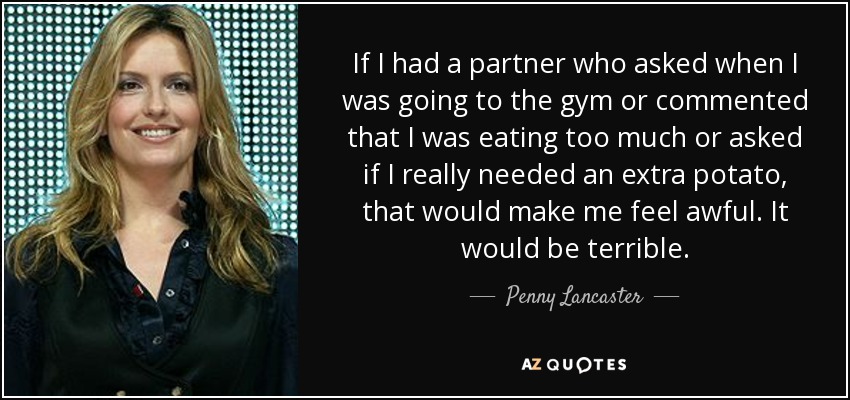 If I had a partner who asked when I was going to the gym or commented that I was eating too much or asked if I really needed an extra potato, that would make me feel awful. It would be terrible. - Penny Lancaster
