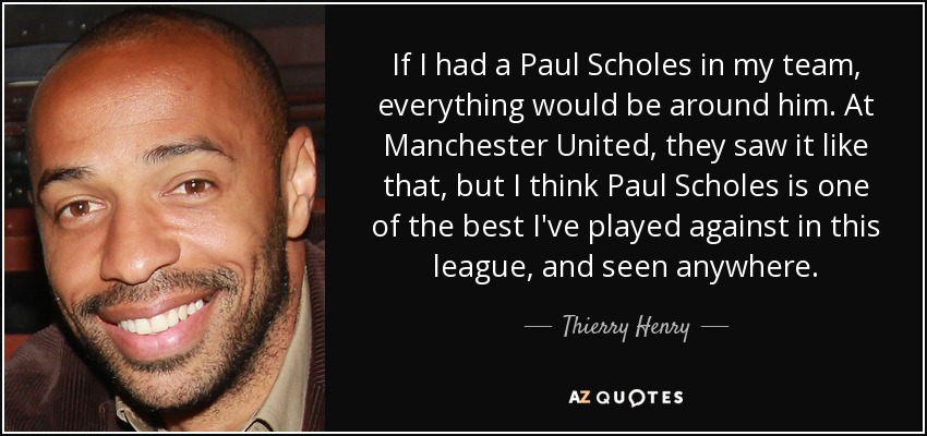 If I had a Paul Scholes in my team, everything would be around him. At Manchester United, they saw it like that, but I think Paul Scholes is one of the best I've played against in this league, and seen anywhere. - Thierry Henry