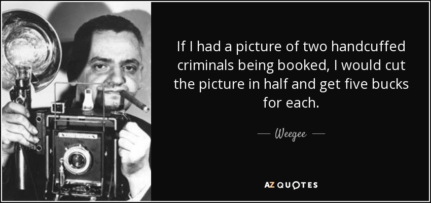 If I had a picture of two handcuffed criminals being booked, I would cut the picture in half and get five bucks for each. - Weegee
