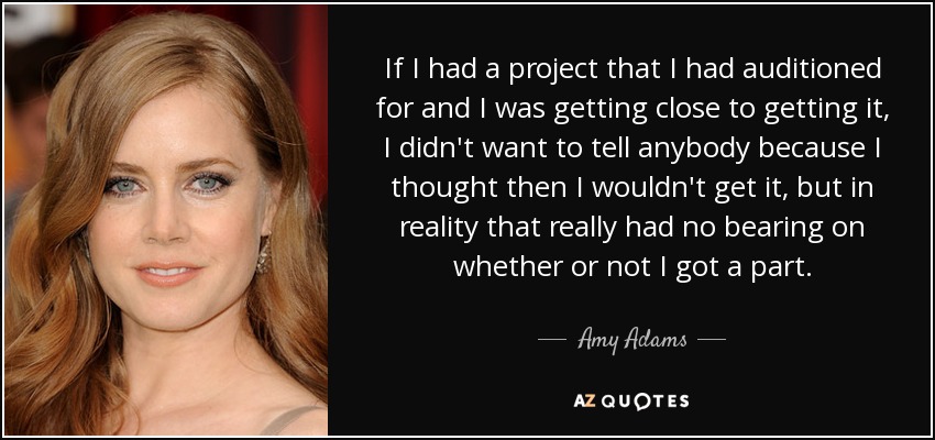 If I had a project that I had auditioned for and I was getting close to getting it, I didn't want to tell anybody because I thought then I wouldn't get it, but in reality that really had no bearing on whether or not I got a part. - Amy Adams