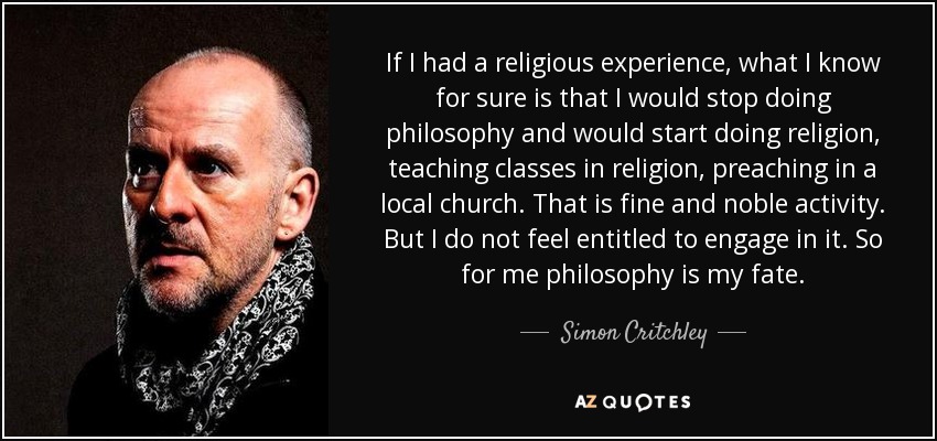 If I had a religious experience, what I know for sure is that I would stop doing philosophy and would start doing religion, teaching classes in religion, preaching in a local church. That is fine and noble activity. But I do not feel entitled to engage in it. So for me philosophy is my fate. - Simon Critchley