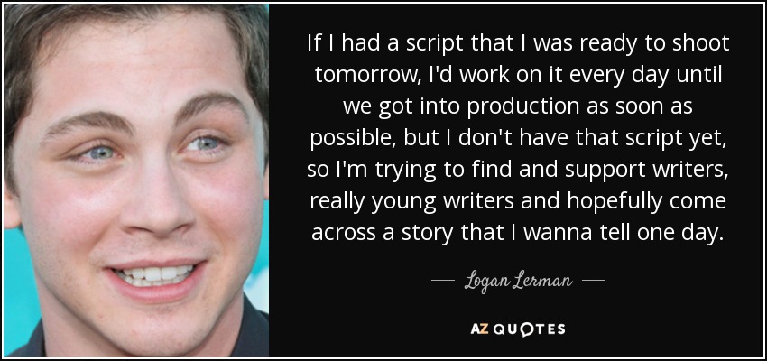 If I had a script that I was ready to shoot tomorrow, I'd work on it every day until we got into production as soon as possible, but I don't have that script yet, so I'm trying to find and support writers, really young writers and hopefully come across a story that I wanna tell one day. - Logan Lerman