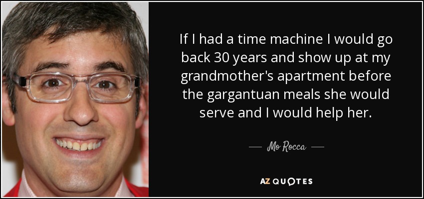 If I had a time machine I would go back 30 years and show up at my grandmother's apartment before the gargantuan meals she would serve and I would help her. - Mo Rocca