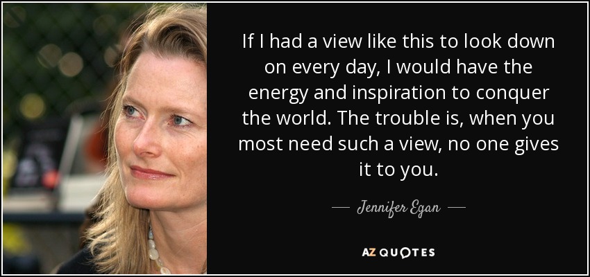 If I had a view like this to look down on every day, I would have the energy and inspiration to conquer the world. The trouble is, when you most need such a view, no one gives it to you. - Jennifer Egan