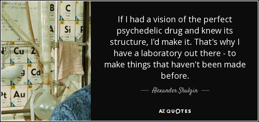 If I had a vision of the perfect psychedelic drug and knew its structure, I'd make it. That's why I have a laboratory out there - to make things that haven't been made before. - Alexander Shulgin