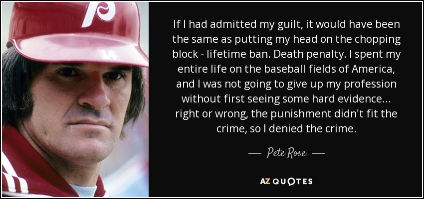 If I had admitted my guilt, it would have been the same as putting my head on the chopping block - lifetime ban. Death penalty. I spent my entire life on the baseball fields of America, and I was not going to give up my profession without first seeing some hard evidence ... right or wrong, the punishment didn't fit the crime, so I denied the crime. - Pete Rose