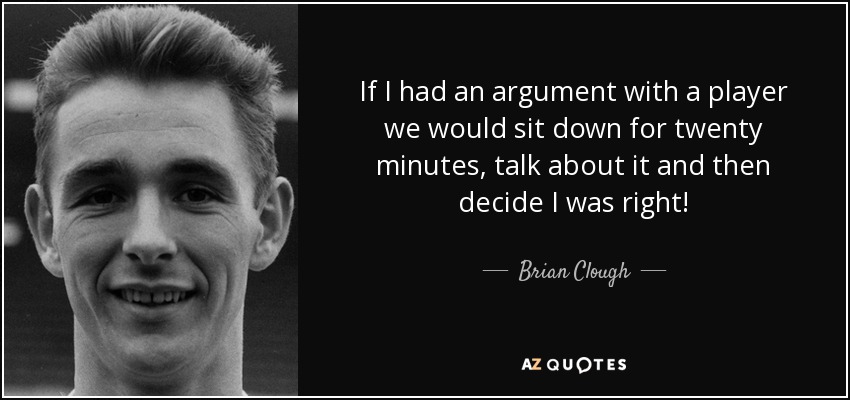 If I had an argument with a player we would sit down for twenty minutes, talk about it and then decide I was right! - Brian Clough