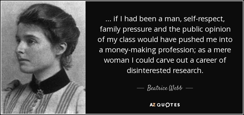 . . . if I had been a man, self-respect, family pressure and the public opinion of my class would have pushed me into a money-making profession; as a mere woman I could carve out a career of disinterested research. - Beatrice Webb