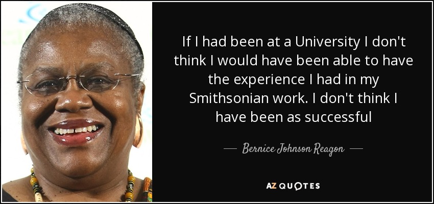 If I had been at a University I don't think I would have been able to have the experience I had in my Smithsonian work. I don't think I have been as successful - Bernice Johnson Reagon