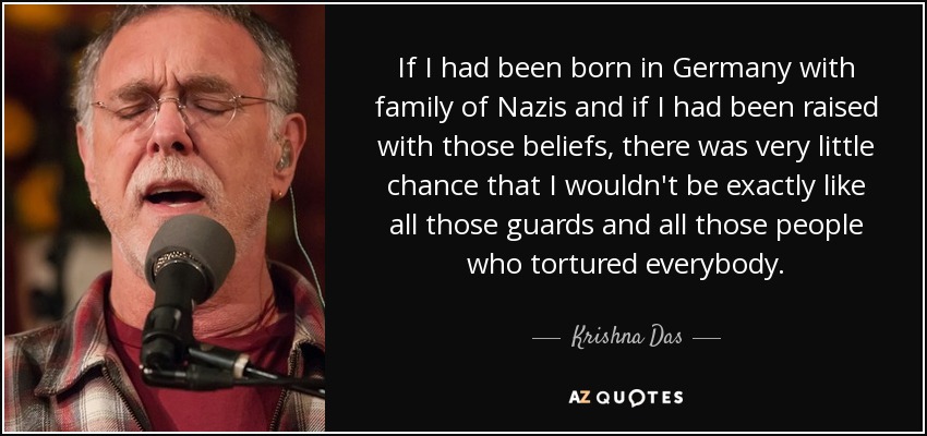 If I had been born in Germany with family of Nazis and if I had been raised with those beliefs, there was very little chance that I wouldn't be exactly like all those guards and all those people who tortured everybody. - Krishna Das
