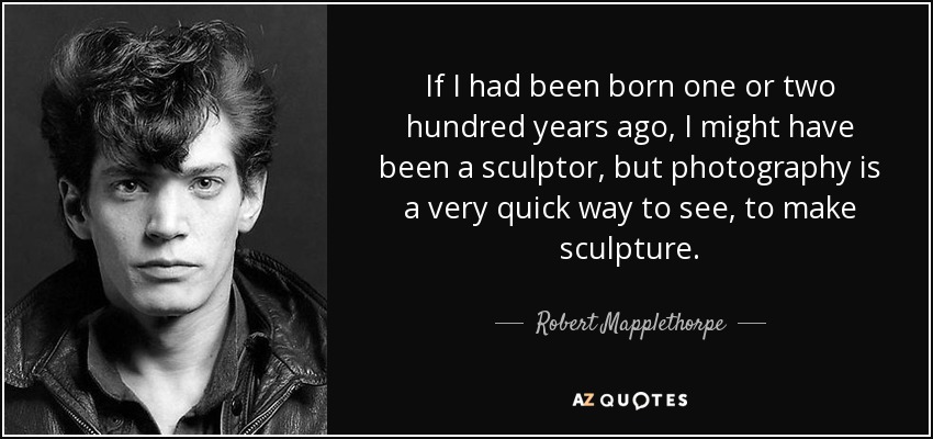 If I had been born one or two hundred years ago, I might have been a sculptor, but photography is a very quick way to see, to make sculpture. - Robert Mapplethorpe