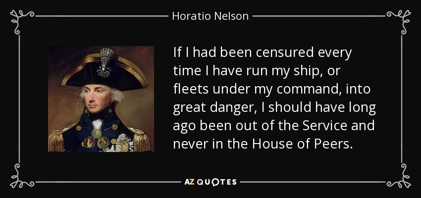 If I had been censured every time I have run my ship, or fleets under my command, into great danger, I should have long ago been out of the Service and never in the House of Peers. - Horatio Nelson