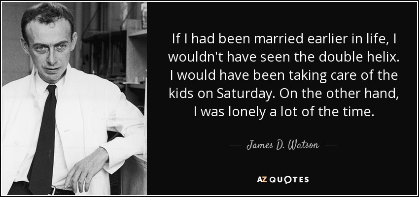 If I had been married earlier in life, I wouldn't have seen the double helix. I would have been taking care of the kids on Saturday. On the other hand, I was lonely a lot of the time. - James D. Watson