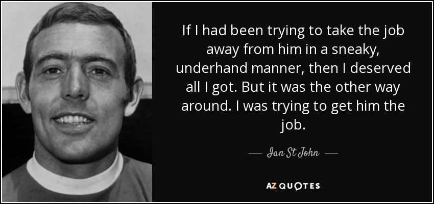 If I had been trying to take the job away from him in a sneaky, underhand manner, then I deserved all I got. But it was the other way around. I was trying to get him the job. - Ian St John
