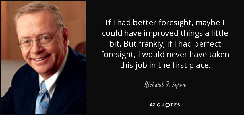 If I had better foresight, maybe I could have improved things a little bit. But frankly, if I had perfect foresight, I would never have taken this job in the first place. - Richard F. Syron