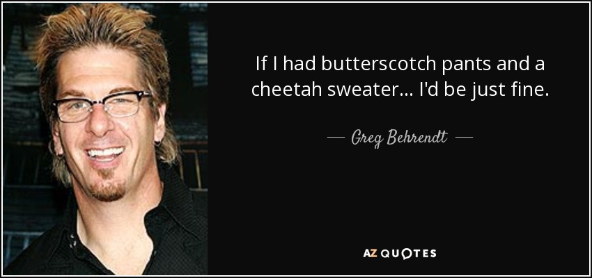 If I had butterscotch pants and a cheetah sweater... I'd be just fine. - Greg Behrendt