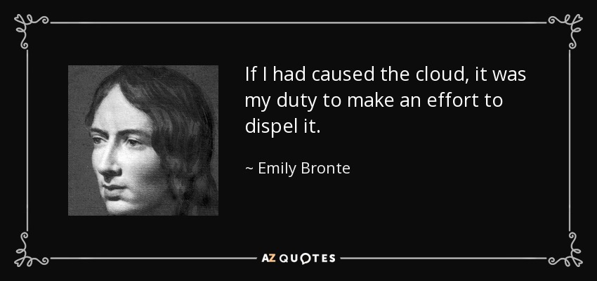 If I had caused the cloud, it was my duty to make an effort to dispel it. - Emily Bronte
