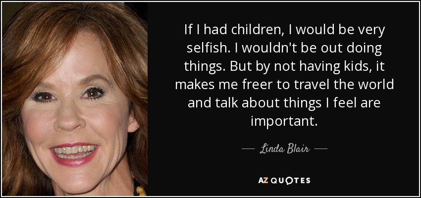 If I had children, I would be very selfish. I wouldn't be out doing things. But by not having kids, it makes me freer to travel the world and talk about things I feel are important. - Linda Blair