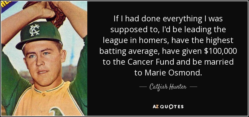 If I had done everything I was supposed to, I'd be leading the league in homers, have the highest batting average, have given $100,000 to the Cancer Fund and be married to Marie Osmond. - Catfish Hunter