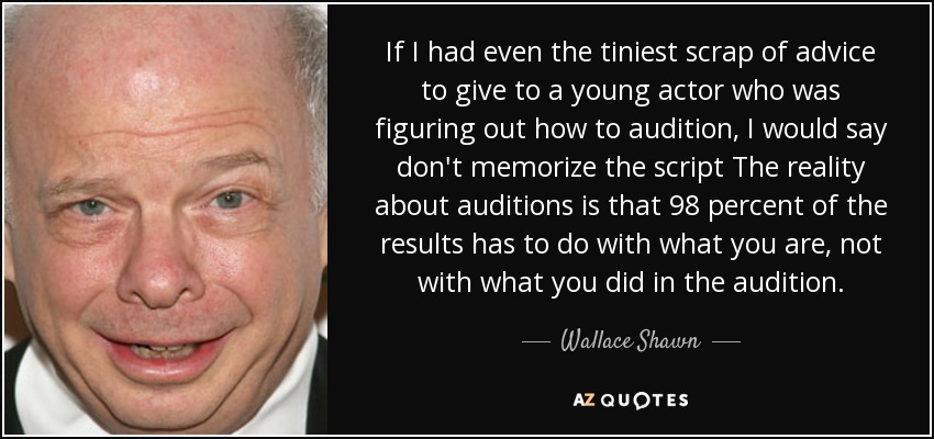 If I had even the tiniest scrap of advice to give to a young actor who was figuring out how to audition, I would say don't memorize the script The reality about auditions is that 98 percent of the results has to do with what you are, not with what you did in the audition. - Wallace Shawn