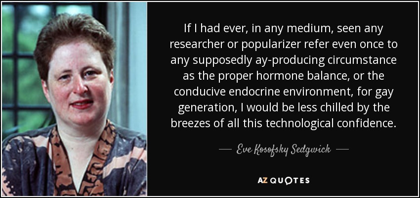 If I had ever, in any medium, seen any researcher or popularizer refer even once to any supposedly ay-producing circumstance as the proper hormone balance, or the conducive endocrine environment, for gay generation, I would be less chilled by the breezes of all this technological confidence. - Eve Kosofsky Sedgwick