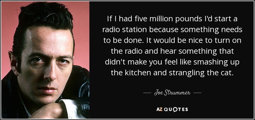 If I had five million pounds I'd start a radio station because something needs to be done. It would be nice to turn on the radio and hear something that didn't make you feel like smashing up the kitchen and strangling the cat. - Joe Strummer