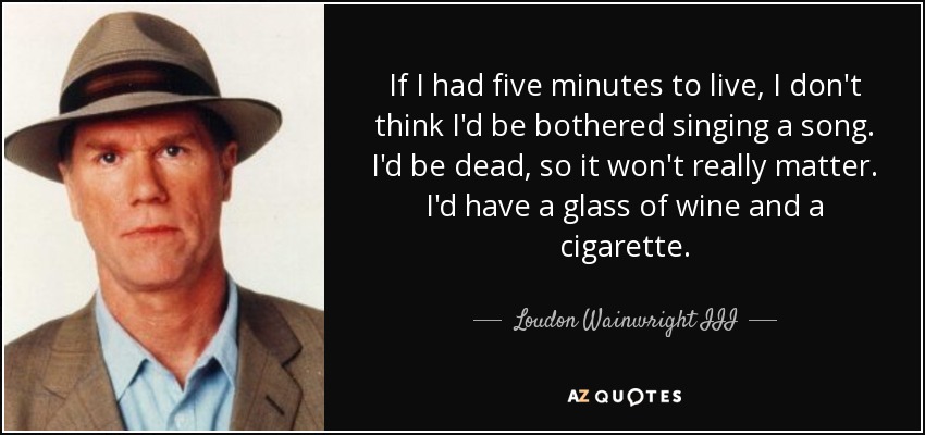 If I had five minutes to live, I don't think I'd be bothered singing a song. I'd be dead, so it won't really matter. I'd have a glass of wine and a cigarette. - Loudon Wainwright III