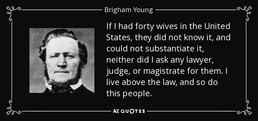 If I had forty wives in the United States, they did not know it, and could not substantiate it, neither did I ask any lawyer, judge, or magistrate for them. I live above the law, and so do this people. - Brigham Young
