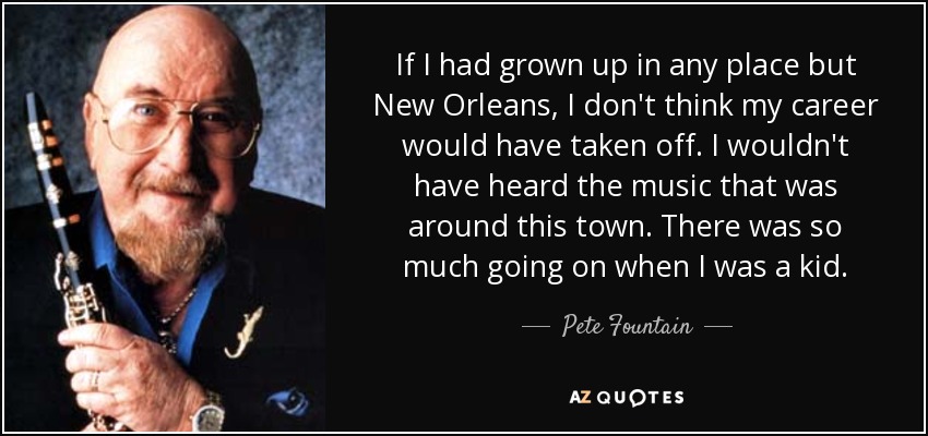 If I had grown up in any place but New Orleans, I don't think my career would have taken off. I wouldn't have heard the music that was around this town. There was so much going on when I was a kid. - Pete Fountain