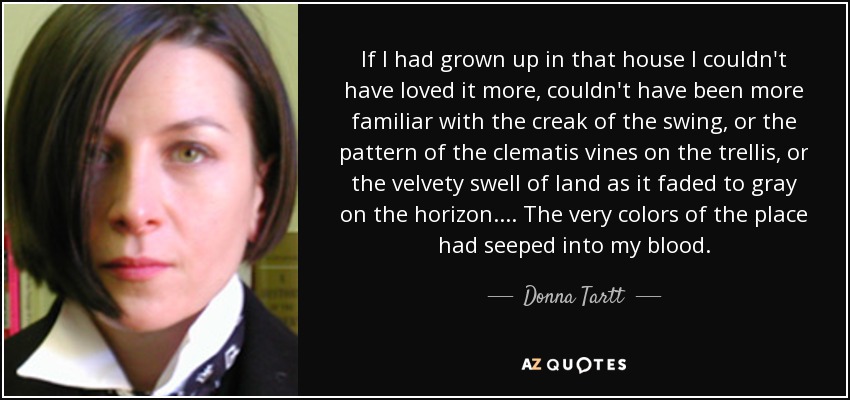 If I had grown up in that house I couldn't have loved it more, couldn't have been more familiar with the creak of the swing, or the pattern of the clematis vines on the trellis, or the velvety swell of land as it faded to gray on the horizon . . . . The very colors of the place had seeped into my blood. - Donna Tartt