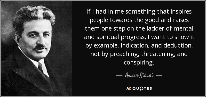 If I had in me something that inspires people towards the good and raises them one step on the ladder of mental and spiritual progress, I want to show it by example, indication, and deduction, not by preaching, threatening, and conspiring. - Ameen Rihani