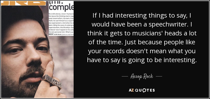 If I had interesting things to say, I would have been a speechwriter. I think it gets to musicians' heads a lot of the time. Just because people like your records doesn't mean what you have to say is going to be interesting. - Aesop Rock