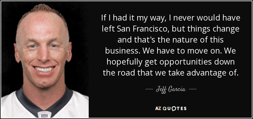 If I had it my way, I never would have left San Francisco, but things change and that's the nature of this business. We have to move on. We hopefully get opportunities down the road that we take advantage of. - Jeff Garcia