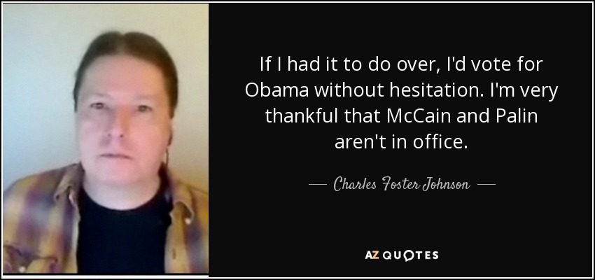 If I had it to do over, I'd vote for Obama without hesitation. I'm very thankful that McCain and Palin aren't in office. - Charles Foster Johnson