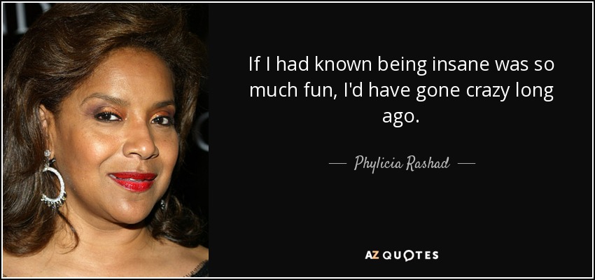 If I had known being insane was so much fun, I'd have gone crazy long ago. - Phylicia Rashad