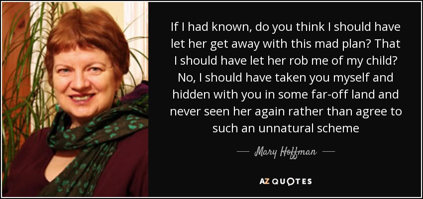 If I had known, do you think I should have let her get away with this mad plan? That I should have let her rob me of my child? No, I should have taken you myself and hidden with you in some far-off land and never seen her again rather than agree to such an unnatural scheme - Mary Hoffman