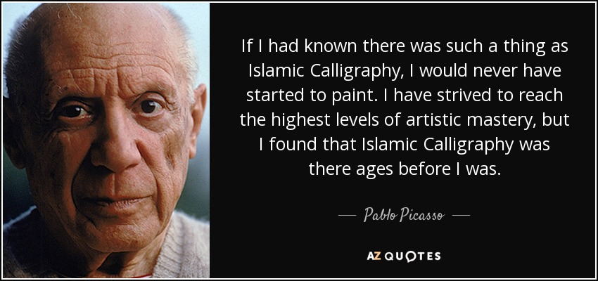 If I had known there was such a thing as Islamic Calligraphy, I would never have started to paint. I have strived to reach the highest levels of artistic mastery, but I found that Islamic Calligraphy was there ages before I was. - Pablo Picasso