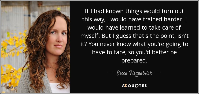 If I had known things would turn out this way, I would have trained harder. I would have learned to take care of myself. But I guess that's the point, isn't it? You never know what you're going to have to face, so you'd better be prepared. - Becca Fitzpatrick