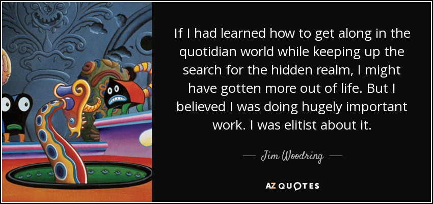 If I had learned how to get along in the quotidian world while keeping up the search for the hidden realm, I might have gotten more out of life. But I believed I was doing hugely important work. I was elitist about it. - Jim Woodring