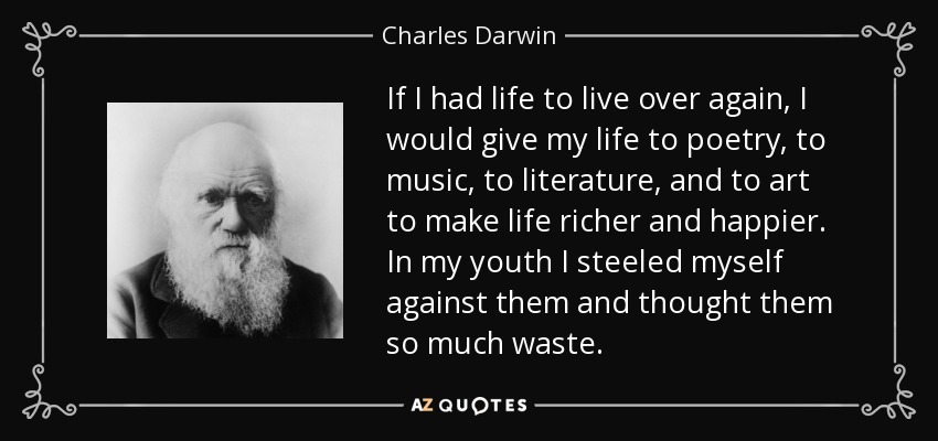 If I had life to live over again, I would give my life to poetry, to music, to literature, and to art to make life richer and happier. In my youth I steeled myself against them and thought them so much waste. - Charles Darwin