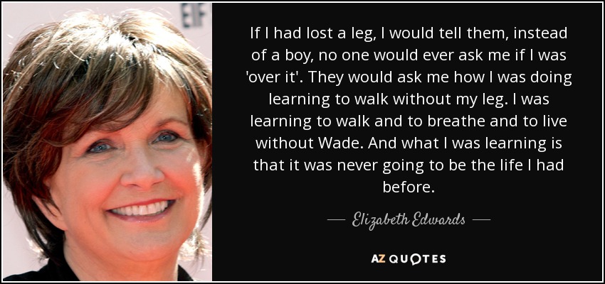 If I had lost a leg, I would tell them, instead of a boy, no one would ever ask me if I was 'over it'. They would ask me how I was doing learning to walk without my leg. I was learning to walk and to breathe and to live without Wade. And what I was learning is that it was never going to be the life I had before. - Elizabeth Edwards