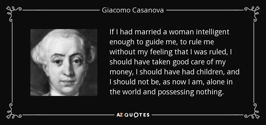 If I had married a woman intelligent enough to guide me, to rule me without my feeling that I was ruled, I should have taken good care of my money, I should have had children, and I should not be, as now I am, alone in the world and possessing nothing. - Giacomo Casanova