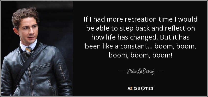 If I had more recreation time I would be able to step back and reflect on how life has changed. But it has been like a constant... boom, boom, boom, boom, boom! - Shia LaBeouf