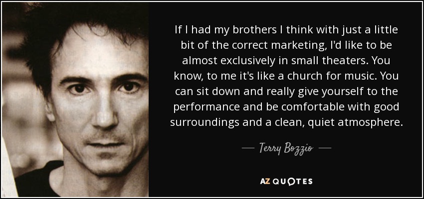 If I had my brothers I think with just a little bit of the correct marketing, I'd like to be almost exclusively in small theaters. You know, to me it's like a church for music. You can sit down and really give yourself to the performance and be comfortable with good surroundings and a clean, quiet atmosphere. - Terry Bozzio